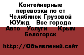 Контейнерные перевозки по ст.Челябинск-Грузовой ЮУжд - Все города Авто » Услуги   . Крым,Белогорск